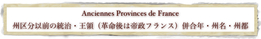 Anciennes Provinces de France
州区分以前の統治・王領（革命後は帝政フランス）併合年・州名・州都